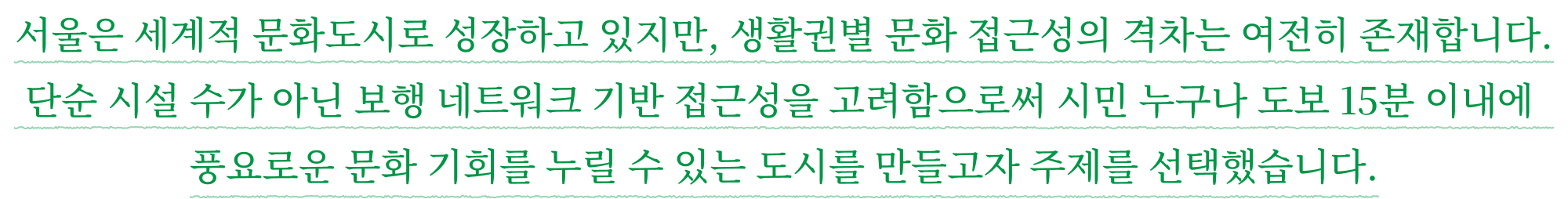 서울은 세계적 문화도시로 성장하고 있지만, 생활권별 문화 접근성의 격차는 여전히 존재합니다. 단순 시설 수가 아닌 보행 네트워크 기반 접근성을 고려함으로써 시민 누구나 도보 15분 이내에 풍요로운 문화 기회를 누릴 수 있는 도시를 만들고자 주제를 선택했습니다.