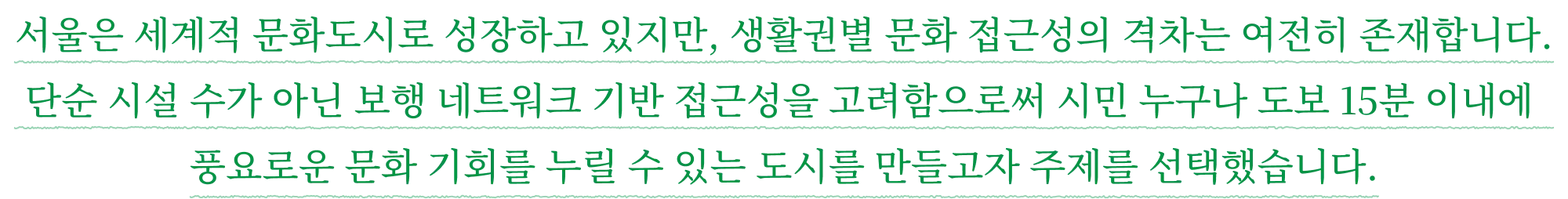 서울은 세계적 문화도시로 성장하고 있지만, 생활권별 문화 접근성의 격차는 여전히 존재합니다. 단순 시설 수가 아닌 보행 네트워크 기반 접근성을 고려함으로써 시민 누구나 도보 15분 이내에 풍요로운 문화 기회를 누릴 수 있는 도시를 만들고자 주제를 선택했습니다.