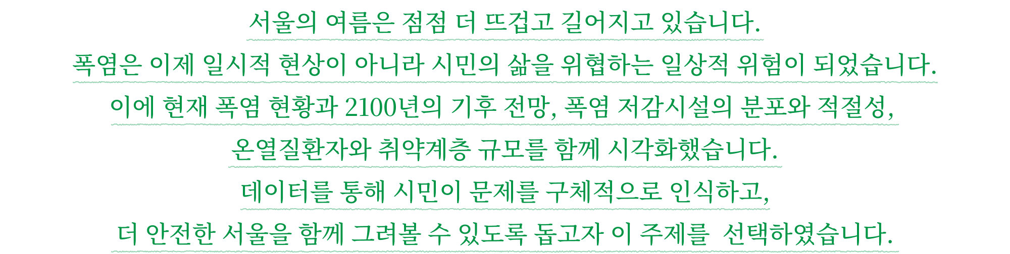 서울의 여름은 점점 더 뜨겁고 길어지고 있습니다. 폭염은 이제 일시적 현상이 아니라 시민의 삶을 위협하는 일상적 위험이 되었습니다. 이에 현재 폭염 현황과 2100년의 기후 전망, 폭염 저감시설의 분포와 적절성, 온열질환자와 취약계층 규모를 함께 시각화했습니다. 데이터를 통해 시민이 문제를 구체적으로 인식하고, 더 안전한 서울을 함께 그려볼 수 있도록 돕고자 이 주제를 선택하였습니다.