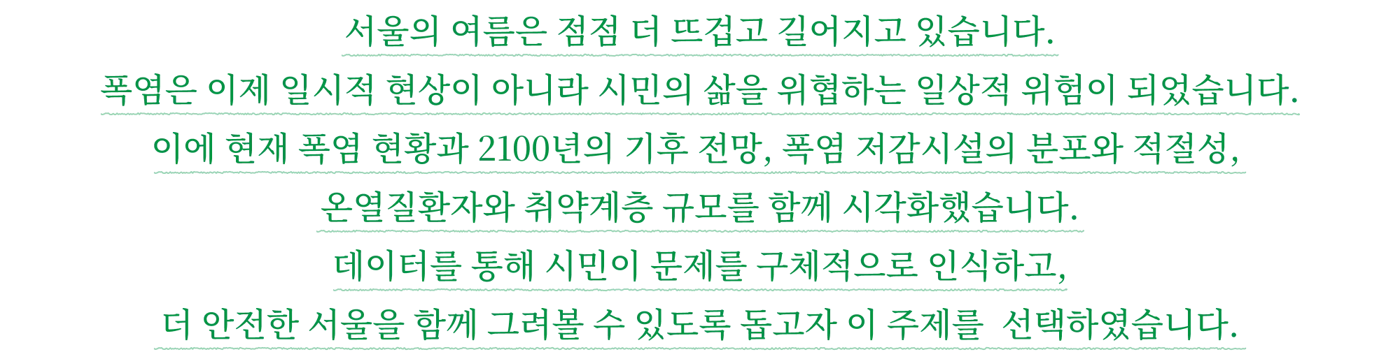 서울의 여름은 점점 더 뜨겁고 길어지고 있습니다. 폭염은 이제 일시적 현상이 아니라 시민의 삶을 위협하는 일상적 위험이 되었습니다. 이에 현재 폭염 현황과 2100년의 기후 전망, 폭염 저감시설의 분포와 적절성, 온열질환자와 취약계층 규모를 함께 시각화했습니다. 데이터를 통해 시민이 문제를 구체적으로 인식하고, 더 안전한 서울을 함께 그려볼 수 있도록 돕고자 이 주제를 선택하였습니다.