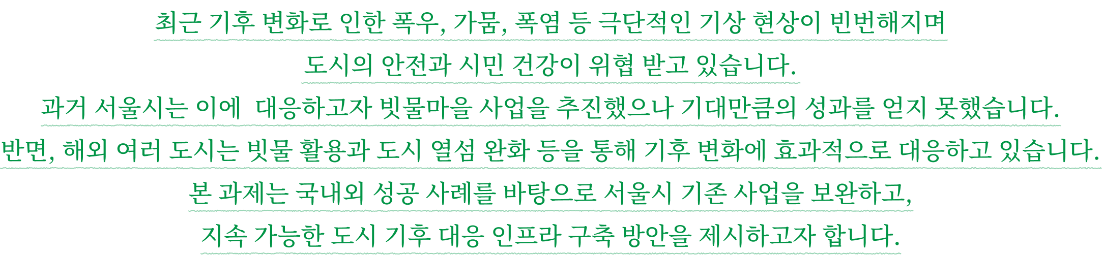 최근 기후 변화로 인한 폭우, 가뭄, 폭염 등 극단적인 기상 현상이 빈번해지며 도시의 안전과 시민 건강이 위협 받고 있습니다. 과거 서울시는 이에 대응하고자 빗물마을 사업을 추진했으나 기대만큼의 성과를 얻지 못했습니다. 반면, 해외 여러 도시는 빗물 활용과 도시 열섬 완화 등을 통해 기후 변화에 효과적으로 대응하고 있습니다. 본 과제는 국내외 성공 사례를 바탕으로 서울시 기존 사업을 보완하고, 지속 가능한 도시 기후 대응 인프라 구축 방안을 제시하고자 합니다.