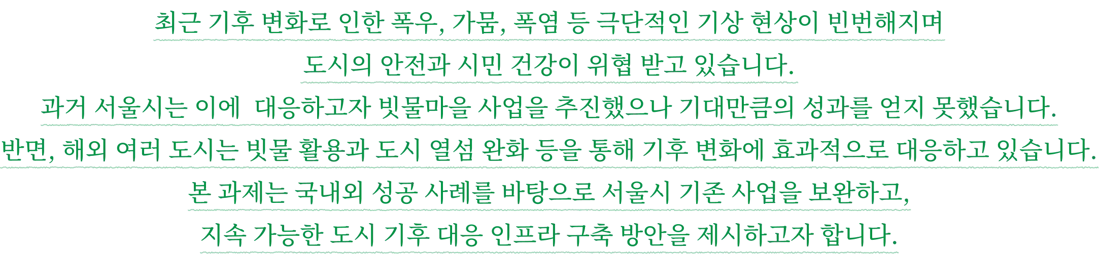최근 기후 변화로 인한 폭우, 가뭄, 폭염 등 극단적인 기상 현상이 빈번해지며 도시의 안전과 시민 건강이 위협 받고 있습니다. 과거 서울시는 이에 대응하고자 빗물마을 사업을 추진했으나 기대만큼의 성과를 얻지 못했습니다. 반면, 해외 여러 도시는 빗물 활용과 도시 열섬 완화 등을 통해 기후 변화에 효과적으로 대응하고 있습니다. 본 과제는 국내외 성공 사례를 바탕으로 서울시 기존 사업을 보완하고, 지속 가능한 도시 기후 대응 인프라 구축 방안을 제시하고자 합니다.