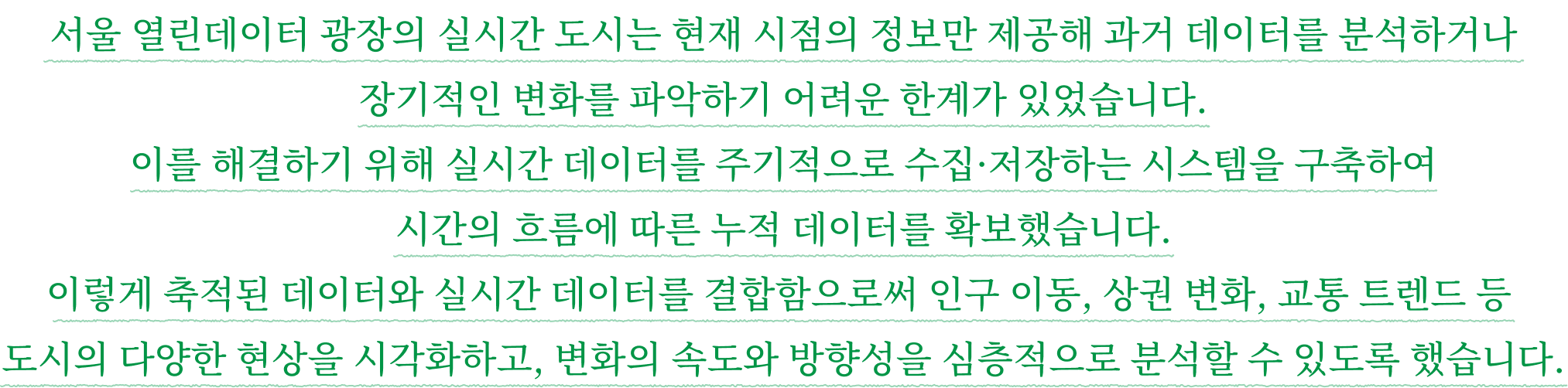 서울 열린데이터 광장의 실시간 도시는 현재 시점의 정보만 제공해 과거 데이터를 분석하거나 장기적인 변화를 파악하기 어려운 한계가 있었습니다. 이를 해결하기 위해 실시간 데이터를 주기적으로 수집·저장하는 시스템을 구축하여 시간의 흐름에 따른 누적 데이터를 확보했습니다. 이렇게 축적된 데이터와 실시간 데이터를 결합함으로써 인구 이동, 상권 변화, 교통 트렌드 등 도시의 다양한 현상을 시각화하고, 변화의 속도와 방향성을 심층적으로 분석할 수 있도록 했습니다.