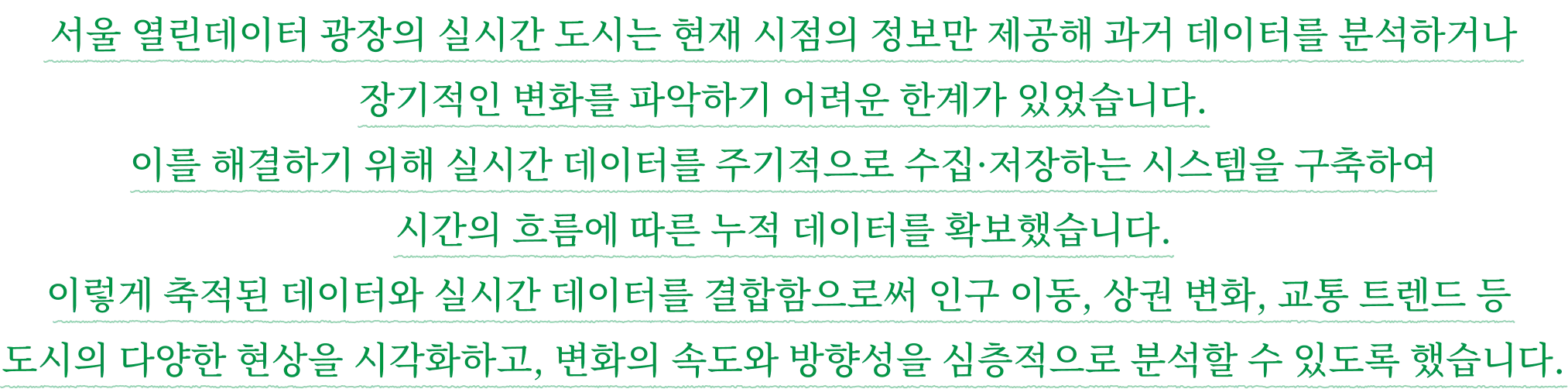 서울 열린데이터 광장의 실시간 도시는 현재 시점의 정보만 제공해 과거 데이터를 분석하거나 장기적인 변화를 파악하기 어려운 한계가 있었습니다. 이를 해결하기 위해 실시간 데이터를 주기적으로 수집·저장하는 시스템을 구축하여 시간의 흐름에 따른 누적 데이터를 확보했습니다. 이렇게 축적된 데이터와 실시간 데이터를 결합함으로써 인구 이동, 상권 변화, 교통 트렌드 등 도시의 다양한 현상을 시각화하고, 변화의 속도와 방향성을 심층적으로 분석할 수 있도록 했습니다.