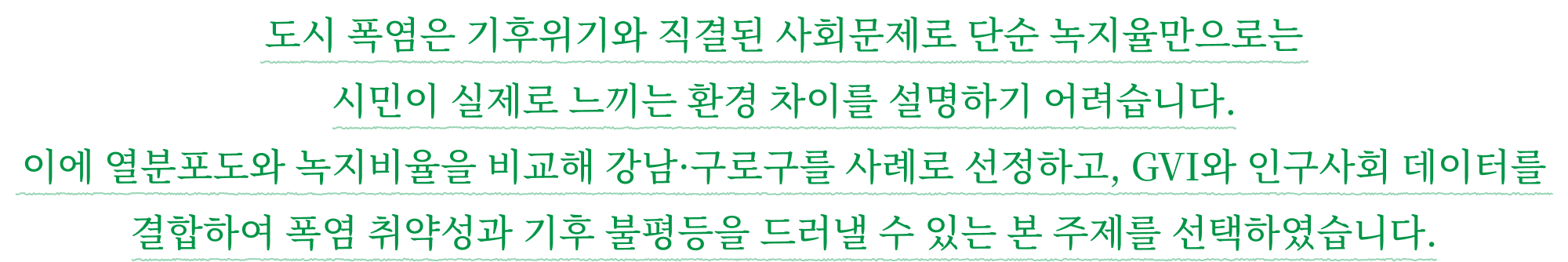 도시 폭염은 기후위기와 직결된 사회문제로 단순 녹지율만으로는 시민이 실제로 느끼는 환경 차이를 설명하기 어려습니다. 이에 열분포도와 녹지비율을 비교해 강남·구로구를 사례로 선정하고, GVI와 인구사회 데이터를 결합하여 폭염 취약성과 기후 불평등을 드러낼 수 있는 본 주제를 선택하였습니다.
