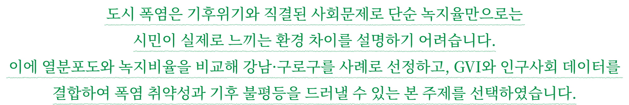 도시 폭염은 기후위기와 직결된 사회문제로 단순 녹지율만으로는 시민이 실제로 느끼는 환경 차이를 설명하기 어려습니다. 이에 열분포도와 녹지비율을 비교해 강남·구로구를 사례로 선정하고, GVI와 인구사회 데이터를 결합하여 폭염 취약성과 기후 불평등을 드러낼 수 있는 본 주제를 선택하였습니다.